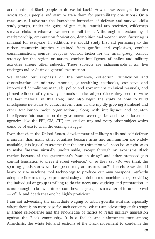 and murder of Black people or do we hit back? How do we even get the idea across to our people and start to train them for paramilitary operations? On a mass scale, 1 advocate the immediate formation of defense and survival skills study groups, under the guise of gun clubs, martial arts societies, wilderness survival clubs or whatever we need to call them. A thorough understanding of marksmanship, ammunition fabrication, demolition and weapon manufacturing is minimal for everyone. In addition, we should study first aid pertaining to the rather traumatic injuries sustained from gunfire and explosives, combat communications, combat weapons, combat tactics for the small group, combat strategy for the region or nation, combat intelligence of police and military activities among other subjects. These subjects are indispensable if am live underground or during a general insurrection.  We should put emphasis on the purchase, collection, duplication and dissemination of military manuals, gunsmithing textbooks, explosive and improvised demolitions manuals, police and government technical manuals, and pirated editions of right-wing manuals on the subject (since they seem to write the best material in this area), and also begin the study of how to build intelligence networks to collect information on the rapidly growing Skinhead and other totalitarian racist organizations, along with intelligence and counter- intelligence information on the government secret police and law enforcement agencies, like the FBI, CIA, ATE etc., and on any and every other subject which could be of use to us in the coming struggle.  Even though in the United States, development of military skills and self defense is simpler than many other countries because arms and ammunition are widely available, it is logical to assume that the arms situation will soon be so tight so as to make firearms virtually unobtainable, except through an expensive Black market because of the governments “war an drugs® and other proposed gun control legislation to prevent street violence,” or o they say (Do you think the sporting goods stores will be open during an insurrection?) Therefore we should learn to use machine tool technology to produce our own weapons. Perfectly adequate firearms may be produced using a minimum of machine teals, providing the individual or group is willing to do the necessary studying and preparation. It is not enough to know a little about these subjects; it is a matter of future survival — of life and death that one be highly proficient.  T am not advocating the immediate waging of urban guerilla warfare, especially ‘where there is no mass base for such activities. What I am advocating at this stage is armed self-defense and the knowledge of tactics to resist military aggression against the Black community. It is a foolish and unfortunate trait among Anarchists, the white left and sections of the Black movement to condemn the  EY 